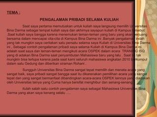 TEMA : PENGALAMAN PRIBADI SELAMA KULIAH Saat saya pertama memutuskan untuk kuliah saya langsung memilih Universitas Bina Darma sebagai tempat kuliah saya dan akhirnya sayapun kuliah di Kampus tersebut .Saat kuliah saya bangga karena menemukan teman-teman yang baru yang akan berjuang bersama dalam mencapai cita-cita di Kampus Bina Darma ini .Banyak pengalaman indah yang tak mungkin saya ceritakan satu persatu selama saya Kuliah di Universitas Bina Darma ini , Sebagai contoh pengalaman pribadi saya selama Kuliah di Kampus Bina Darma ini adalah saat saya dan teman-teman mengikuti acara OSPEK dalam acara  TRANING ISQ yang di adakan Bina Darma saat penyambutan Mahasiswa baru yang lalu . Saat itu tak mungkin bisa terlupa karena pada saat kami seluruh mahasiswa angkatan 2010 berkumpul dalam satu Gedung dan diberikan siraman Rohani . Sungguh Universitas Bina Darma sangat tepat memilih dan menata acara yang sangat baik, saya pribadi sangat bangga saat itu dikarenakan pemilihan acara yang sangat tepat dan yang sangat bermanfaat dibandingkan acara-acara OSPEK lainnya yang diadakan oleh Universitas lainya yang Cuma hanya bersifat menghibur dan senang-senang .  itulah salah satu contoh pengalaman saya sebagai Mahasiswa Universitas Bina Darma yang akan saya kenang selalu …. 