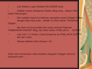 Lalu Silakan Login Kedalam BLOGGER anda  Setelah masuk kehalaman Dasbor Blog anda , silakan Klick  tulisan Rancangan , Dan setelah masuk ke halaman sesuaikan posisi Gadget (Video)  dengan letak blog anda , setelah itu Klick tulisan Tambahkan  Gadget . lalu akan muncul jendela baru yang memuat Halaman  TAMBAHKAN GADGET Blog, lalu Klick tulisan HTML/JAVA  SCRIPT , Lalu Crtl + V ( Paste ) Code Embed ke isi HTML/JAVA SCRIPT  dan beri Judul . Selesai silahkan klick Simpan / Ok Inilah cara memasukan video kedalam blogspot / blogger menurut kelompok kami …. 
