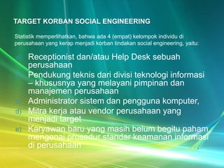 TARGET KORBAN SOCIAL ENGINEERING

Statistik memperlihatkan, bahwa ada 4 (empat) kelompok individu di
perusahaan yang kerap menjadi korban tindakan social engineering, yaitu:

a)   Receptionist dan/atau Help Desk sebuah
     perusahaan
b)   Pendukung teknis dari divisi teknologi informasi
     – khususnya yang melayani pimpinan dan
     manajemen perusahaan
c)   Administrator sistem dan pengguna komputer,
d)   Mitra kerja atau vendor perusahaan yang
     menjadi target
e)   Karyawan baru yang masih belum begitu paham
     mengenai prosedur standar keamanan informasi
     di perusahaan
 