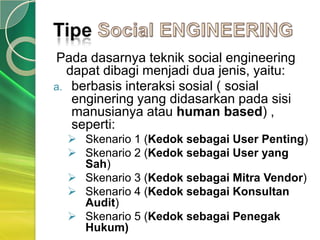 Pada dasarnya teknik social engineering
  dapat dibagi menjadi dua jenis, yaitu:
a. berbasis interaksi sosial ( sosial
   enginering yang didasarkan pada sisi
   manusianya atau human based) ,
   seperti:
   Skenario 1 (Kedok sebagai User Penting)
   Skenario 2 (Kedok sebagai User yang
    Sah)
   Skenario 3 (Kedok sebagai Mitra Vendor)
   Skenario 4 (Kedok sebagai Konsultan
    Audit)
   Skenario 5 (Kedok sebagai Penegak
    Hukum)
 