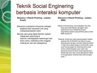 Teknik Social Enginering
berbasis interaksi komputer
Skenario 1 (Teknik Phishing – melalui      Skenario 2 (Teknik Phishing – melalui
   Email)                                     SMS)


Biasanya si penjahat menyamar sebagai      Pelaku kriminal kerap memanfaatkan fitur-fitur
                                               yang ada pada telepon genggam atau
   pegawai atau karyawan sah yang
                                               sejenisnya untuk melakukan social
   merepresentasikan bank                      engineering seperti yang terlihat pada contoh
Banyak cara yang dapat diambil, seperti:       SMS berikut ini:
   melakukan searching di
   internet, mendapatkan keterangan dari   “Selamat. Anda baru saja memenangkan hadiah
   kartu nama, melihatnya dari anggota         sebesar Rp 25,000,000 dari Bank X yang
   mailing list, dan lain sebagainya.          bekerjasama dengan provider telekomunikasi
                                               Y. Agar kami dapat segera mentransfer uang
                                               tunai kemenangan ke rekening bank anda,
                                               mohon diinformasikan user name dan
                                               passoword internet bank anda kepada kami.
                                               Sekali lagi kami atas nama Manajemen Bank
                                               X mengucapkan selamat atas kemenangan
                                               anda…”
 