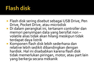 




Flash disk sering disebut sebagai USB Drive, Pen
Drive, Pocket Drive, atau microdisk
Di dalam perangkat ini, tertanam controller dan
memori penyimpan data yang bersifat non –
volatile alias tidak akan hilang meskipun tidak
terdapat daya listrik
Komponen flash disk lebih sederhana dan
relative lebih sedikit dibandingkan dengan
hardisk. Hal ini disebabkan karena flash disk
tidak memerlukan piringan, motor, atau part lain
yang berkerja secara mekanik

 
