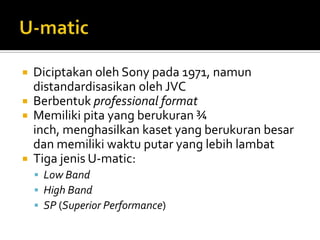 





Diciptakan oleh Sony pada 1971, namun
distandardisasikan oleh JVC
Berbentuk professional format
Memiliki pita yang berukuran ¾
inch, menghasilkan kaset yang berukuran besar
dan memiliki waktu putar yang lebih lambat
Tiga jenis U-matic:
 Low Band
 High Band
 SP (Superior Performance)

 