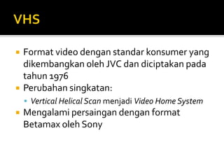 



Format video dengan standar konsumer yang
dikembangkan oleh JVC dan diciptakan pada
tahun 1976
Perubahan singkatan:
 Vertical Helical Scan menjadi Video Home System



Mengalami persaingan dengan format
Betamax oleh Sony

 