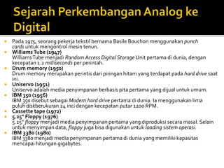 












Pada 1975, seorang pekerja tekstil bernama Basile Bouchon menggunakan punch
cards untuk mengontrol mesin tenun.
Williams Tube (1947)
Williams Tube menjadi Random Access Digital Storage Unit pertama di dunia, dengan
kecepatan 1.2 milliseconds per perintah.
Drum memory (1950)
Drum memory merupakan perintis dari piringan hitam yang terdapat pada hard drive saat
ini.
Uniservo (1951)
Uniservo adalah media penyimpanan berbasis pita pertama yang dijual untuk umum.
IBM 350 (1956)
IBM 350 disebut sebagai Modern hard drive pertama di dunia. Ia menggunakan lima
puluh diskberukuran 24 inci dengan kecepatan putar 1200 RPM.
Cassette tape (1972)
5.25" Floppy (1976)
5.25“ floppy menjadi media penyimpanan pertama yang diproduksi secara masal. Selain
untuk menyimpan data, floppy juga bisa digunakan untuk loading sistem operasi.
IBM 3380 (1980)
IBM 3380 menjadi media penyimpanan pertama di dunia yang memiliki kapasitas
mencapai hitungan gigabytes.

 