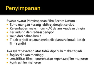 Syarat-syarat Penyimpanan Film Secara Umum :
 Suhu ruangan kurang lebih 13 derajat celcius
 Kelembaban maksimum 50% dalam keadaan dingin
 Terlindung dari radiasi pengion
 Jauh dari bahan kimia
 Tidak terjadi tekanan mekanik diantara kotak-kotak
film sendiri
Jika syarat-syarat diatas tidak dipenuhi maka terjadi:
 fog level akan meninggi
 sensitifitas film menurun atau kepekaan film menurun
 kontras film menurun

 