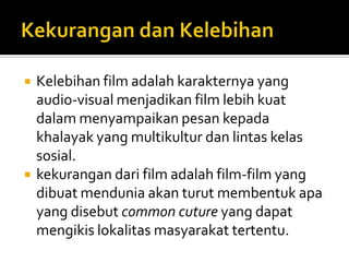 



Kelebihan film adalah karakternya yang
audio-visual menjadikan film lebih kuat
dalam menyampaikan pesan kepada
khalayak yang multikultur dan lintas kelas
sosial.
kekurangan dari film adalah film-film yang
dibuat mendunia akan turut membentuk apa
yang disebut common cuture yang dapat
mengikis lokalitas masyarakat tertentu.

 