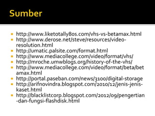 http://www.liketotally80s.com/vhs-vs-betamax.html
http://www.derose.net/steve/resources/videoresolution.html
 http://umatic.palsite.com/format.html
 http://www.mediacollege.com/video/format/vhs/
 http://mroche.umwblogs.org/history-of-the-vhs/
 http://www.mediacollege.com/video/format/beta/bet
amax.html
 http://portal.paseban.com/news/3100/digital-storage
 http://arifnovindra.blogspot.com/2010/12/jenis-jeniskaset.html
 http://blacklistcorp.blogspot.com/2012/09/pengertian
-dan-fungsi-flashdisk.html



 