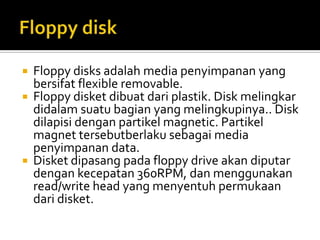 




Floppy disks adalah media penyimpanan yang
bersifat flexible removable.
Floppy disket dibuat dari plastik. Disk melingkar
didalam suatu bagian yang melingkupinya.. Disk
dilapisi dengan partikel magnetic. Partikel
magnet tersebutberlaku sebagai media
penyimpanan data.
Disket dipasang pada floppy drive akan diputar
dengan kecepatan 360RPM, dan menggunakan
read/write head yang menyentuh permukaan
dari disket.

 