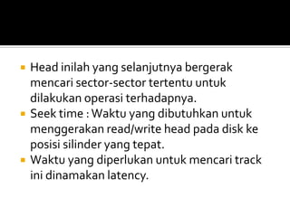 





Head inilah yang selanjutnya bergerak
mencari sector-sector tertentu untuk
dilakukan operasi terhadapnya.
Seek time : Waktu yang dibutuhkan untuk
menggerakan read/write head pada disk ke
posisi silinder yang tepat.
Waktu yang diperlukan untuk mencari track
ini dinamakan latency.

 