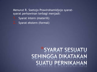 Menurut R. Soetojo Prawirohamidjojo syaratsyarat perkawinan terbagi menjadi:

1.
2.

Syarat intern (materiil)
Syarat ekstern (formal)

*

 
