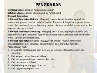 PENGKAJIAN 
• Identitas klien : Meliputi nama,alamat,umur 
• Keluhan utama : Alasan klien masuk ke rumah sakit 
• Riwayat Kesehatan 
1.Riwayat Kesehatan Dahulu ; Mengkaji riwayat kehamilan ibu, apakah ibu 
pernah mengalami trauma pada kehamilan Trimester I. bagaimana pemenuhan 
nutrisi ibu saat hamil, obat-obat yang pernah dikonsumsi oleh ibu dan apakah ibu 
pernah stress saat hamil. 
2.Riwayat Kesehatan Sekarang ; Mengkaji berat / panjang bayi saat lahir, pola 
pertumbuhan, pertambahan / penurunan berat badan, riwayat otitis media dan 
infeksi saluran pernafasan atas. 
3.Riwayat Kesehatan Keluarga ; Riwayat kehamilan, riwayat keturunan, 
labiopalatoskisis dari keluarga, penyakit sifilis dari orang tua laki-laki. 
• Pemeriksaan Fisik 
1. Inspeksi kecacatan pada saat lahir untuk mengidentifikasi karakteristik 
sumbing. 
2. Kaji asupan cairan dan nutrisi bayi 
3. Kaji kemampuan hisap, menelan, bernafas. 
4. Kaji tanda-tanda infeksi 
5. Palpasi dengan menggunakan jari 
6. Kaji tingkat nyeri pada bayi 
 