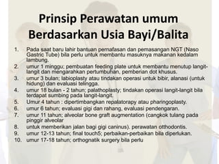 Prinsip Perawatan umum 
Berdasarkan Usia Bayi/Balita 
1. Pada saat baru lahir bantuan pernafasan dan pemasangan NGT (Naso 
Gastric Tube) bila perlu untuk membantu masuknya makanan kedalam 
lambung. 
2. umur 1 minggu; pembuatan feeding plate untuk membantu menutup langit-langit 
dan mengarahkan pertumbuhan, pemberian dot khusus. 
3. umur 3 bulan; labioplasty atau tindakan operasi untuk bibir, alanasi (untuk 
hidung) dan evaluasi telingga. 
4. umur 18 bulan - 2 tahun; palathoplasty; tindakan operasi langit-langit bila 
terdapat sumbing pada langit-langit. 
5. Umur 4 tahun : dipertimbangkan repalatorapy atau pharingoplasty. 
6. umur 6 tahun; evaluasi gigi dan rahang, evaluasi pendengaran. 
7. umur 11 tahun; alveolar bone graft augmentation (cangkok tulang pada 
pinggir alveolar 
8. untuk memberikan jalan bagi gigi caninus). perawatan otthodontis. 
9. umur 12-13 tahun; final touch5; perbaikan-perbaikan bila diperlukan. 
10. umur 17-18 tahun; orthognatik surgery bila perlu 
 