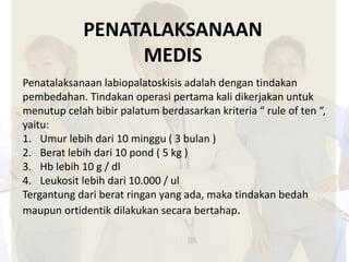 PENATALAKSANAAN 
MEDIS 
Penatalaksanaan labiopalatoskisis adalah dengan tindakan 
pembedahan. Tindakan operasi pertama kali dikerjakan untuk 
menutup celah bibir palatum berdasarkan kriteria “ rule of ten “, 
yaitu: 
1. Umur lebih dari 10 minggu ( 3 bulan ) 
2. Berat lebih dari 10 pond ( 5 kg ) 
3. Hb lebih 10 g / dl 
4. Leukosit lebih dari 10.000 / ul 
Tergantung dari berat ringan yang ada, maka tindakan bedah 
maupun ortidentik dilakukan secara bertahap. 
 