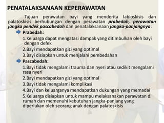 PENATALAKSANAAN KEPERAWATAN 
Tujuan perawatan bayi yang menderita labioskisis dan 
palatoskisis berhubungan dengan perawatan prabedah, perawatan 
jangka pendek pascabedah dan penatalaksanaan jangka-panjangnya: 
Prabedah: 
1.Keluarga dapat mengatasi dampak yang ditimbulkan oleh bayi 
dengan defek 
2.Bayi mendapatkan gizi yang optimal 
3.Bayi disiapkan untuk menjalani pembedahan 
Pascabedah: 
1.Bayi tidak mengalami trauma dan nyeri atau sedikit mengalami 
rasa nyeri 
2.Bayi mendapatkan gizi yang optimal 
3.Bayi tidak mengalami komplikasi 
4.Bayi dan keluarganya mendapatkan dukungan yang memadai 
5.Keluarga disiapkan untuk mampu melaksanakan perawatan di 
rumah dan memenuhi kebutuhan jangka-panjang yang 
diperlukan oleh seorang anak dengan palatoskisis 
 