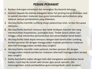 PERAN PERAWAT 
1. Berikan dukungan emosional dan tenangkan Ibu beserta keluarga. 
2. Jelaskan kepada Ibu bahwa sebagaian besar hal penting harus dilakukan saat 
ini adalah memberi makanan bayi guna memastikan pertumbuhan yang 
adekuat sampai pembedahan yang dilakukan. 
3. Jika bayi/balita memiliki sumbing tetapi palatumnya utuh, izinkan berupaya 
menyusu. 
4. Jika bayi/balita berhasil menyusu dan tidak terdapat masalah lain yang 
membutuhkan hospitalisasi, pulangkan bayi. Tindak lanjuti dalam satu 
minggu untuk memeriksa pertumbuhan dan penambahan berat badan. 
5. Jika bayi/balita tidak dapat menyusu dengan baik karena bibir sumbing, 
berikan peranan ASI dengan menggunakan metode pemberian makanan 
alternatif (menggunakan sendok atau cangkir). 
6. Jika bayi/balita memiliki celah palatum, berikan perasan ASI dengan 
menggunakan metodi pemberian makanan alternatif (menggunakan sendok 
atau cangkir) 
7. Ketika bayi/balita makan dengan baik dan mengalami penambahan berat 
badan, rujuk bayi ke rumah sakit tersier atau pusat spesialis, jika 
memungkinkan untuk pembedahan guna memperbaiki celah tersebut. 
 