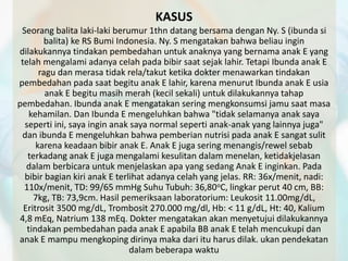 KASUS 
Seorang balita laki-laki berumur 1thn datang bersama dengan Ny. S (ibunda si 
balita) ke RS Bumi Indonesia. Ny. S mengatakan bahwa beliau ingin 
dilakukannya tindakan pembedahan untuk anaknya yang bernama anak E yang 
telah mengalami adanya celah pada bibir saat sejak lahir. Tetapi Ibunda anak E 
ragu dan merasa tidak rela/takut ketika dokter menawarkan tindakan 
pembedahan pada saat begitu anak E lahir, karena menurut Ibunda anak E usia 
anak E begitu masih merah (kecil sekali) untuk dilakukannya tahap 
pembedahan. Ibunda anak E mengatakan sering mengkonsumsi jamu saat masa 
kehamilan. Dan Ibunda E mengeluhkan bahwa "tidak selamanya anak saya 
seperti ini, saya ingin anak saya normal seperti anak-anak yang lainnya juga" 
dan ibunda E mengeluhkan bahwa pemberian nutrisi pada anak E sangat sulit 
karena keadaan bibir anak E. Anak E juga sering menangis/rewel sebab 
terkadang anak E juga mengalami kesulitan dalam menelan, ketidakjelasan 
dalam berbicara untuk menjelaskan apa yang sedang Anak E inginkan. Pada 
bibir bagian kiri anak E terlihat adanya celah yang jelas. RR: 36x/menit, nadi: 
110x/menit, TD: 99/65 mmHg Suhu Tubuh: 36,80oC, lingkar perut 40 cm, BB: 
7kg, TB: 73,9cm. Hasil pemeriksaan laboratorium: Leukosit 11.00mg/dL, 
Eritrosit 3500 mg/dL, Trombosit 270.000 mg/dl, Hb: < 11 g/dL, Ht: 40, Kalium 
4,8 mEq, Natrium 138 mEq. Dokter mengatakan akan menyetujui dilakukannya 
tindakan pembedahan pada anak E apabila BB anak E telah mencukupi dan 
anak E mampu mengkoping dirinya maka dari itu harus dilak. ukan pendekatan 
dalam beberapa waktu 
 