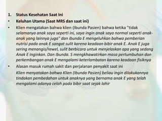 1. Status Kesehatan Saat Ini 
• Keluhan Utama (Saat MRS dan saat ini) 
• Klien mengatakan bahwa klien (Ibunda Pasien) bahwa ketika "tidak 
selamanya anak saya seperti ini, saya ingin anak saya normal seperti anak-anak 
yang lainnya juga" dan ibunda E mengeluhkan bahwa pemberian 
nutrisi pada anak E sangat sulit karena keadaan bibir anak E. Anak E juga 
sering menangis/rewel, sulit berbicara untuk menjelaskan apa yang sedang 
Anak E inginkan. Dan Ibunda. S mengkhawatirkan masa pertumbuhan dan 
perkembangan anak E mengalami keterlambatan karena keadaan fisiknya 
• Alasan masuk rumah sakit dan perjalanan penyakit saat ini 
Klien menyatakan bahwa Klien (Ibunda Pasien) beliau ingin dilakukannya 
tindakan pembedahan untuk anaknya yang bernama anak E yang telah 
mengalami adanya celah pada bibir saat sejak lahir 
 