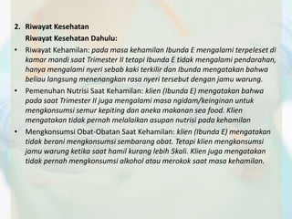 2. Riwayat Kesehatan 
Riwayat Kesehatan Dahulu: 
• Riwayat Kehamilan: pada masa kehamilan Ibunda E mengalami terpeleset di 
kamar mandi saat Trimester II tetapi Ibunda E tidak mengalami pendarahan, 
hanya mengalami nyeri sebab kaki terkilir dan Ibunda mengatakan bahwa 
beliau langsung menenangkan rasa nyeri tersebut dengan jamu warung. 
• Pemenuhan Nutrisi Saat Kehamilan: klien (Ibunda E) mengatakan bahwa 
pada saat Trimester II juga mengalami masa ngidam/keinginan untuk 
mengkonsumsi semur kepiting dan aneka makanan sea food. Klien 
mengatakan tidak pernah melalaikan asupan nutrisi pada kehamilan 
• Mengkonsumsi Obat-Obatan Saat Kehamilan: klien (Ibunda E) mengatakan 
tidak berani mengkonsumsi sembarang obat. Tetapi klien mengkonsumsi 
jamu warung ketika saat hamil kurang lebih 5kali. Klien juga mengatakan 
tidak pernah mengkonsumsi alkohol atau merokok saat masa kehamilan. 
 