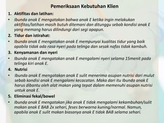 Pemeriksaan Kebutuhan Klien 
1. Aktifitas dan latihan: 
• Ibunda anak E mengatakan bahwa anak E ketika ingin melakukan 
aktifitas/latihan masih butuh ditemani dan ditunggu sebab kondisi anak E 
yang memang harus dilindungi dari segi apapun. 
2. Tidur dan istirahat: 
• Ibunda anak E mengatakan anak E mempunyai kualitas tidur yang baik 
apabila tidak ada rasa nyeri pada telinga dan sesak nafas tidak kambuh. 
3. Kenyamanan dan nyeri 
• Ibunda anak E mengatakan anak E mengalami nyeri selama 15menit pada 
telinga kiri anak E. 
4. Nutrisi 
• Ibunda anak E mengatakan anak E sulit menerima asupan nutrisi dari mulut 
sebab kondisi anak E mengalami kecacatan. Maka dari itu Ibunda anak E 
harus dibantu oleh alat makan yang tepat dalam memenuhi asupan nutrisi 
untuk anak E. 
5. Eliminasi fekal/bowel 
• Ibunda anak E mengatakan jika anak E tidak mengalami kekambuhan/sulit 
makan anak E BAB 2x sehari, feses berwarna kuning/normal. Namun, 
apabila anak E sulit makan biasanya anak E tidak BAB selama sehari. 
 
