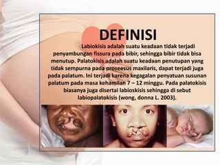 DEFINISI 
Labiokisis adalah suatu keadaan tidak terjadi 
penyambungan fissura pada bibir, sehingga bibir tidak bisa 
menutup. Palatokisis adalah suatu keadaan penutupan yang 
tidak sempurna pada proseesus maxilaris, dapat terjadi juga 
pada palatum. Ini terjadi karena kegagalan penyatuan susunan 
palatum pada masa kehamilan 7 – 12 minggu. Pada palatokisis 
biasanya juga disertai labioskisis sehingga di sebut 
labiopalatokisis (wong, donna L. 2003). 
 