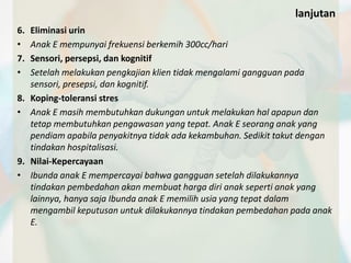 lanjutan 
6. Eliminasi urin 
• Anak E mempunyai frekuensi berkemih 300cc/hari 
7. Sensori, persepsi, dan kognitif 
• Setelah melakukan pengkajian klien tidak mengalami gangguan pada 
sensori, presepsi, dan kognitif. 
8. Koping-toleransi stres 
• Anak E masih membutuhkan dukungan untuk melakukan hal apapun dan 
tetap membutuhkan pengawasan yang tepat. Anak E seorang anak yang 
pendiam apabila penyakitnya tidak ada kekambuhan. Sedikit takut dengan 
tindakan hospitalisasi. 
9. Nilai-Kepercayaan 
• Ibunda anak E mempercayai bahwa gangguan setelah dilakukannya 
tindakan pembedahan akan membuat harga diri anak seperti anak yang 
lainnya, hanya saja Ibunda anak E memilih usia yang tepat dalam 
mengambil keputusan untuk dilakukannya tindakan pembedahan pada anak 
E. 
 