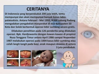 CERITANYA 
Di Indonesia yang berpenduduk 200 juta lebih, tentu 
mempunyai dan akan mempunyai banyak kasus labio-palatoskisis. 
Antara Februari - Mei 1992, IKABI cabang Padang 
mengadakan pengabdian masyarakat di dua Kabupaten 50 
Kota dan Solok berbentuk operasi bibir sumbing secara gratis. 
Dilakukan penelitian pada 126 penderita yang dilakukan 
operasi. Bpk. Hardjowasito dengan kawan-kawan di propinsi 
Nusa Tenggara Timur antara April 1986 sampai Nopember 
1987 melakukan operasi pada 1004 kasus bibir sumbing atau 
celah langit-langit pada bayi, anak maupun dewasa di antara 
3 juta penduduk. 
 