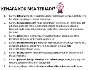 KENAPA KOK BISA TERJADI? 
1. Karena faktor genetik, tetapi tidak dapat ditentukan dengan pasti karena 
berkaitan dengan gen kedua orang tua. 
2. Karena kekurangan asam folat, kekurangan vitamin c, Zn (ensufiensi zat 
pd perkembangan masa embrional) apabila bumil kekurangan hal 
tersebut pada masa kehamilannya, maka akan berpengaruh pula pada 
janinnya 
3. Karena jamu=akan mempengaruhi pertumbuhan pada janin. Jamu 
berbahan kimia spt yg berkemasan/sasetan 
4. Karena mengkonsumsi pill KB=akan mencetuskan terjadinya hipertensi , 
gangguan pd janin, akhirnya terjadi gangguan sirkulasi foto 
maternal(pemeriksaan USG). 
5. Karena rokok/alkohol=akan mengganggu pertumbuhan organ selama 
masa embrional 
6. Karena penyakit ibu spt obesitas atau infeksi toxoplasma, keduanya ini 
rentang terjadinya kelainan kongenital 
7. Faktor terjadinya Labiozkisis masih belum diketaui secara lebih jelas 
 