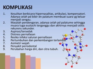 KOMPLIKASI 
1. Kesulitan berbicara-hipernasalitas, artikulasi, kompensatori. 
Adanya celah pd bibir dn palatum membuat suara yg keluar 
menjadi sengau. 
2. Masalah pendengaran, adanya celah pd palatume sehingga 
muara tuga eustachi terganggu dan akhirnya menjadi otitis 
rekurens sekunder. 
3. Aspirasi/tersedak 
4. Distress pernafasan 
5. Resiko infeksi saluran pernafasan 
6. Pertumbuhan dan perkembangan terlambat 
7. Asimetri wajah 
8. Penyakit periodontal 
9. Perubahan harga diri, dan citra tubuh. 
 