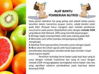 ALAT BANTU 
PEMBERIAN NUTRISI 
Pada pasien labiokisis hal yang paling sulit adalah ketika pasien 
kesulitan dalam menerima asupan nutrisi, sebab kondisi celah 
pada bibir. Perawat harus mengerti akan metode pemberian 
susu/nutrisi pada pasien (bayi/balita) yaitu dengan metode ESSR 
yang dibuat oleh Richard, 1991 yang memiliki kepanjangan: 
E: Enlarge nipple (memperlebar celah atau lubang pada dot) 
S: Stimulate suck reflex (mampu mengrangsang reflek 
menghisap) 
S: Swallow fluid approprialety (menelan cairan dengan tepat) 
R: Rest when the infant signals with facial expression 
(memberikan kesempatan istirahat ketika bayi memberi sinyal 
lewat espresi wajah) 
Penelitian terhadap berat badan pada bayi-bayi yang di 
susui dengan metode tradisional dan yang di susui dengan 
metode ESSR mengungkapkan peningkatan berat badan rata-rata 
yang signifikan sebelum pembedahan pada bayi-bayi dalam 
kelompok ESSR 
 