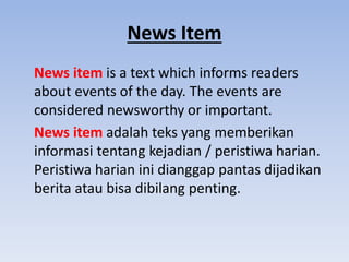 News Item
News item is a text which informs readers
about events of the day. The events are
considered newsworthy or important.
News item adalah teks yang memberikan
informasi tentang kejadian / peristiwa harian.
Peristiwa harian ini dianggap pantas dijadikan
berita atau bisa dibilang penting.
 
