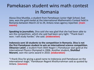 Pamekasan student wins math contest
in Romania
Alyssa Diva Mustika, a student from Pamekasan Junior High School, East
Java, won the gold medal at the International Mathematics Contest held in
Romania between March 22 to 29, Antara news agency reported. (main
events)
Speaking to journalists, Diva said she was glad that she had been able to
win the competition, which she said had been very tight. “Thank God I
won. I will study harder,” she said. (elaboration)
Indonesia sent 10 students to the competition in Romania. Diva is not
the first Pamekasan student to win an international science competition.
Oktavian Latief, a student from SMA Negeri 1 Pamekasan won gold at the
International Physics Olympiad in 2006. Another student, Shohibul
Maromi, won the same award in 2010. (elaboration)
“I thank Diva for giving a good name to Indonesia and Pamekasan on the
international stage,” Pamekasan Regent Kholilurrahman said as quoted by
Antara. (sources)
 