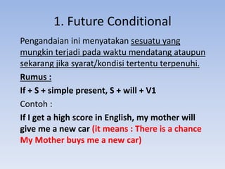 1. Future Conditional
Pengandaian ini menyatakan sesuatu yang
mungkin terjadi pada waktu mendatang ataupun
sekarang jika syarat/kondisi tertentu terpenuhi.
Rumus :
If + S + simple present, S + will + V1
Contoh :
If I get a high score in English, my mother will
give me a new car (it means : There is a chance
My Mother buys me a new car)
 