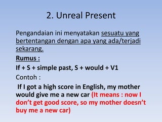 2. Unreal Present
Pengandaian ini menyatakan sesuatu yang
bertentangan dengan apa yang ada/terjadi
sekarang.
Rumus :
If + S + simple past, S + would + V1
Contoh :
If I got a high score in English, my mother
would give me a new car (It means : now I
don’t get good score, so my mother doesn’t
buy me a new car)
 