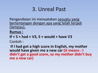 3. Unreal Past
Pengandaian ini menyatakan sesuatu yang
bertentangan dengan apa yang telah terjadi
(lampau).
Rumus :
If + S + had + V3, S + would + have V3
Contoh :
If I had got a high score in English, my mother
would have given me a new car (it means : I
didn’t get a good score, so my mother didn’t buy
me a new car)
 