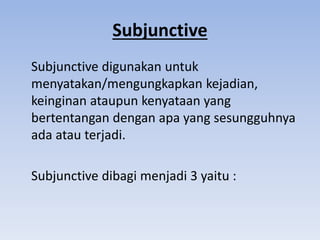 Subjunctive
Subjunctive digunakan untuk
menyatakan/mengungkapkan kejadian,
keinginan ataupun kenyataan yang
bertentangan dengan apa yang sesungguhnya
ada atau terjadi.
Subjunctive dibagi menjadi 3 yaitu :
 