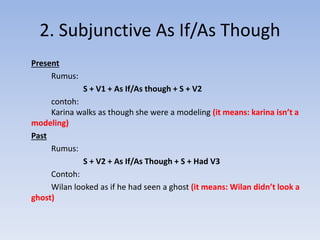 2. Subjunctive As If/As Though
Present
Rumus:
S + V1 + As If/As though + S + V2
contoh:
Karina walks as though she were a modeling (it means: karina isn’t a
modeling)
Past
Rumus:
S + V2 + As If/As Though + S + Had V3
Contoh:
Wilan looked as if he had seen a ghost (it means: Wilan didn’t look a
ghost)
 