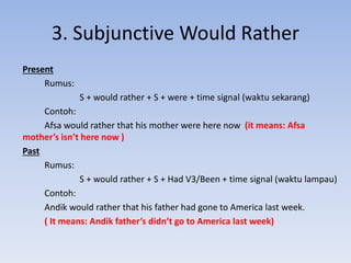 3. Subjunctive Would Rather
Present
Rumus:
S + would rather + S + were + time signal (waktu sekarang)
Contoh:
Afsa would rather that his mother were here now (it means: Afsa
mother’s isn’t here now )
Past
Rumus:
S + would rather + S + Had V3/Been + time signal (waktu lampau)
Contoh:
Andik would rather that his father had gone to America last week.
( It means: Andik father’s didn’t go to America last week)
 