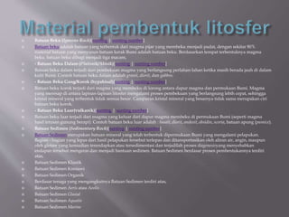  Batuan Beku (Igneous Rock)[sunting | sunting sumber]
 Batuan beku adalah batuan yang terbentuk dari magma pijar yang membeku menjadi padat, dengan sekitar 80%
material batuan yang menyusun batuan kerak Bumi adalah batuan beku. Berdasarkan tempat terbentuknya magma
beku. batuan beku dibagi menjadi tiga macam,
 - Batuan Beku Dalam (Plutonik/Abisik)[sunting | sunting sumber]
 Batuan beku dalam terjadi dari pembekuan magma yang berlangsung perlahan-lahan ketika masih berada jauh di dalam
kulit Bumi. Contoh batuan beku dalam adalah granit, diorit, dan gabbro.
 - Batuan Beku Gang/Korok (hypabisal)[sunting | sunting sumber]
 Batuan beku korok terjadi dari magma yang membeku di lorong antara dapur magma dan permukaan Bumi. Magma
yang meresap di antara lapisan-lapisan litosfer mengalami proses pembekuan yang berlangsung lebih cepat, sehingga
kristal mineral yang terbentuk tidak semua besar. Campuran kristal mineral yang besarnya tidak sama merupakan ciri
batuan beku korok.
 - Batuan Beku Luar(vulkanik)[sunting | sunting sumber]
 Batuan beku luar terjadi dari magma yang keluar dari dapur magma membeku di permukaan Bumi (seperti magma
hasil letusan gunung berapi). Contoh batuan beku luar adalah : basalt, diorit, andesit, obsidin, scoria, batuan apung (pumice).
 Batuan Sedimen (Sedimentary Rock)[sunting | sunting sumber]
 Batuan Sedimen merupakan batuan mineral yang telah terbentuk dipermukaan Bumi yang mengalami pelapukan.
Bagian - bagian yang lepas dari hasil pelapukan tersebut terlepas dan ditansportasikan oleh aliran air, angin, maupun
oleh gletser yang kemudian terendapkan atau tersedimentasi dan terjadilah proses diagenesisyang menyebabkan
endapan tersebut mengeras dan menjadi bantuan sedimen. Batuan Sedimen berdasar proses pembentukannya terdiri
atas,
 Batuan Sedimen Klastik
 Batuan Sedimen Kimiawi
 Batuan Sedimen Organik
 Berdasar tenaga yang mengangkutnya Batuan Sedimen terdiri atas,
 Batuan Sedimen Aeris atau Aeolis
 Batuan Sedimen Glasial
 Batuan Sedimen Aquatis
 Batuan Sedimen Marine
 