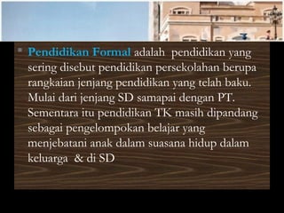  Pendidikan Formal adalah pendidikan yang
sering disebut pendidikan persekolahan berupa
rangkaian jenjang pendidikan yang telah baku.
Mulai dari jenjang SD samapai dengan PT.
Sementara itu pendidikan TK masih dipandang
sebagai pengelompokan belajar yang
menjebatani anak dalam suasana hidup dalam
keluarga & di SD
 