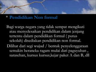  Pendidikan Non formal
Bagi warga negara yang tidak sempat mengikuti
atau menyelesaikan pendidikan dalam jenjang
tertentu dalam pendidikan formal ( putus
sekolah) disediakan pendidikan non formal.
Dilihat dari segi wujud / bentuk penyelenggaraan
semakin beraneka ragam mulai dari paguyuban ,
sarasehan, kursus kursus,kejar paket A dan B, dll
 