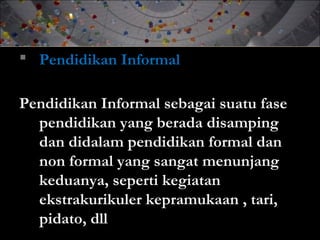  Pendidikan Informal
Pendidikan Informal sebagai suatu fase
pendidikan yang berada disamping
dan didalam pendidikan formal dan
non formal yang sangat menunjang
keduanya, seperti kegiatan
ekstrakurikuler kepramukaan , tari,
pidato, dll
 