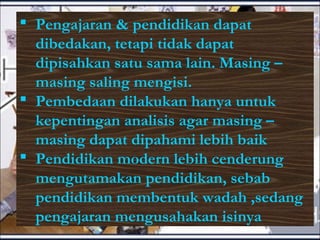  Pengajaran & pendidikan dapat
dibedakan, tetapi tidak dapat
dipisahkan satu sama lain. Masing –
masing saling mengisi.
 Pembedaan dilakukan hanya untuk
kepentingan analisis agar masing –
masing dapat dipahami lebih baik
 Pendidikan modern lebih cenderung
mengutamakan pendidikan, sebab
pendidikan membentuk wadah ,sedang
pengajaran mengusahakan isinya
 