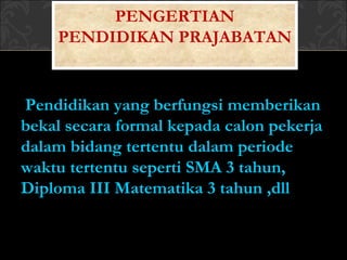 Pendidikan yang berfungsi memberikan
bekal secara formal kepada calon pekerja
dalam bidang tertentu dalam periode
waktu tertentu seperti SMA 3 tahun,
Diploma III Matematika 3 tahun ,dll
PENGERTIAN
PENDIDIKAN PRAJABATAN
 