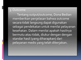 3. Outcome
Tentang output/outcome, Dona Bedian
memberikan penjelasan bahwa outcome
secara tidak langsung dapat digunakan
sebagai pendekatan untuk menilai pelayanan
kesehatan. Dalam menilai apakah hasilnya
bermutu atau tidak, diukur dengan dengan
standar hasil (yang diharapkan) dari
pelayanan medis yang telah dikerjakan.
 