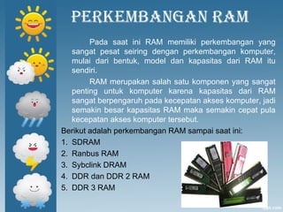 Perkembangan ram
Pada saat ini RAM memiliki perkembangan yang
sangat pesat seiring dengan perkembangan komputer,
mulai dari bentuk, model dan kapasitas dari RAM itu
sendiri.
RAM merupakan salah satu komponen yang sangat
penting untuk komputer karena kapasitas dari RAM
sangat berpengaruh pada kecepatan akses komputer, jadi
semakin besar kapasitas RAM maka semakin cepat pula
kecepatan akses komputer tersebut.
Berikut adalah perkembangan RAM sampai saat ini:
1. SDRAM
2. Ranbus RAM
3. Sybclink DRAM
4. DDR dan DDR 2 RAM
5. DDR 3 RAM
 