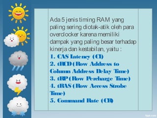 Ada5 jenistiming RAM yang
paling sering diotak-atik oleh para
overclocker karenamemiliki
dampak yang paling besar terhadap
kinerjadan kestabilan, yaitu :
1. CAS Latency (CL) 
2. tRCD(Row Address to
Column Address Delay Time) 
3. tRP(Row Percharge Time) 
4. tRAS (Row Access Strobe
Time) 
5. Command Rate (CR)
 