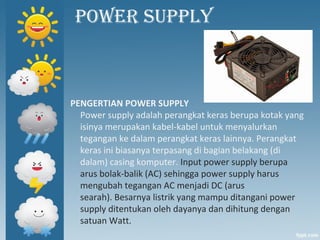 POWER SUPPLY
PENGERTIAN POWER SUPPLY
Power supply adalah perangkat keras berupa kotak yang
isinya merupakan kabel-kabel untuk menyalurkan
tegangan ke dalam perangkat keras lainnya. Perangkat
keras ini biasanya terpasang di bagian belakang (di
dalam) casing komputer. Input power supply berupa
arus bolak-balik (AC) sehingga power supply harus
mengubah tegangan AC menjadi DC (arus
searah). Besarnya listrik yang mampu ditangani power
supply ditentukan oleh dayanya dan dihitung dengan
satuan Watt.
 