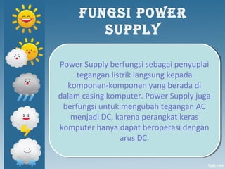 FUNGSI POWER
SUPPLY
Power Supply berfungsi sebagai penyuplai
tegangan listrik langsung kepada
komponen-komponen yang berada di
dalam casing komputer. Power Supply juga
berfungsi untuk mengubah tegangan AC
menjadi DC, karena perangkat keras
komputer hanya dapat beroperasi dengan
arus DC.
Power Supply berfungsi sebagai penyuplai
tegangan listrik langsung kepada
komponen-komponen yang berada di
dalam casing komputer. Power Supply juga
berfungsi untuk mengubah tegangan AC
menjadi DC, karena perangkat keras
komputer hanya dapat beroperasi dengan
arus DC.
 