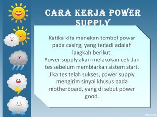 CARA KERJA POWER
SUPPLY
Ketika kita menekan tombol power
pada casing, yang terjadi adalah
langkah berikut.
Power supply akan melakukan cek dan
tes sebelum membiarkan sistem start.
Jika tes telah sukses, power supply
mengirim sinyal khusus pada
motherboard, yang di sebut power
good.
Ketika kita menekan tombol power
pada casing, yang terjadi adalah
langkah berikut.
Power supply akan melakukan cek dan
tes sebelum membiarkan sistem start.
Jika tes telah sukses, power supply
mengirim sinyal khusus pada
motherboard, yang di sebut power
good.
 